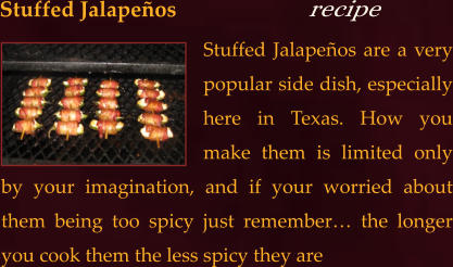 Stuffed Jalapeños are a very popular side dish, especially here in Texas. How you make them is limited only by your imagination, and if your worried about them being too spicy just remember… the longer you cook them the less spicy they are  Stuffed Jalapeños