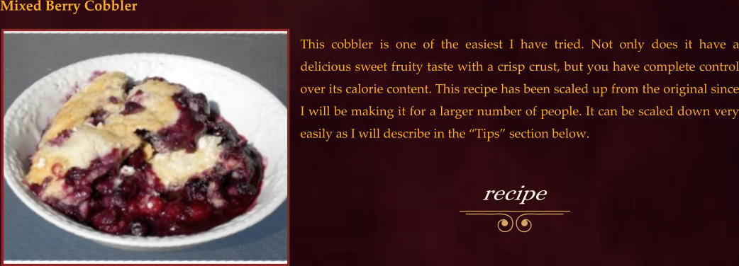 This cobbler is one of the easiest I have tried. Not only does it have a delicious sweet fruity taste with a crisp crust, but you have complete control over its calorie content. This recipe has been scaled up from the original since I will be making it for a larger number of people. It can be scaled down very easily as I will describe in the “Tips” section below. Mixed Berry Cobbler