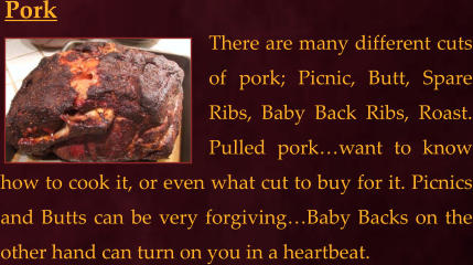 There are many different cuts of pork; Picnic, Butt, Spare Ribs, Baby Back Ribs, Roast. Pulled pork…want to know how to cook it, or even what cut to buy for it. Picnics and Butts can be very forgiving…Baby Backs on the other hand can turn on you in a heartbeat.   Pork