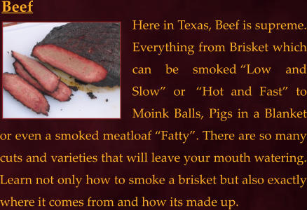 Here in Texas, Beef is supreme. Everything from Brisket which can be smoked “Low and Slow” or  “Hot and Fast” to Moink Balls, Pigs in a Blanket or even a smoked meatloaf “Fatty”. There are so many cuts and varieties that will leave your mouth watering. Learn not only how to smoke a brisket but also exactly where it comes from and how its made up. Beef