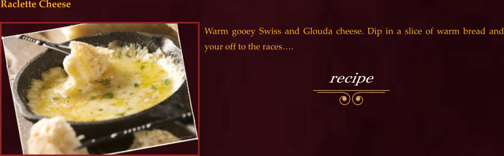 Warm gooey Swiss and Glouda cheese. Dip in a slice of warm bread and your off to the races….  Raclette Cheese