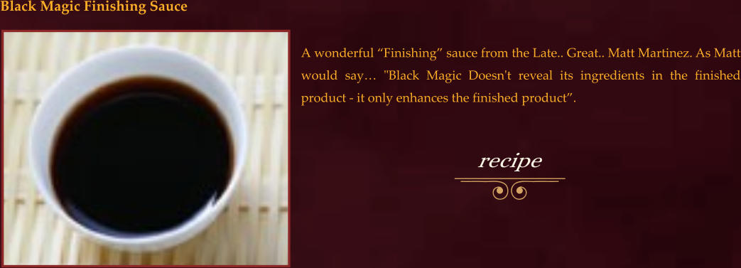 A wonderful “Finishing” sauce from the Late.. Great.. Matt Martinez. As Matt would say… "Black Magic Doesn't reveal its ingredients in the finished product - it only enhances the finished product”. Black Magic Finishing Sauce