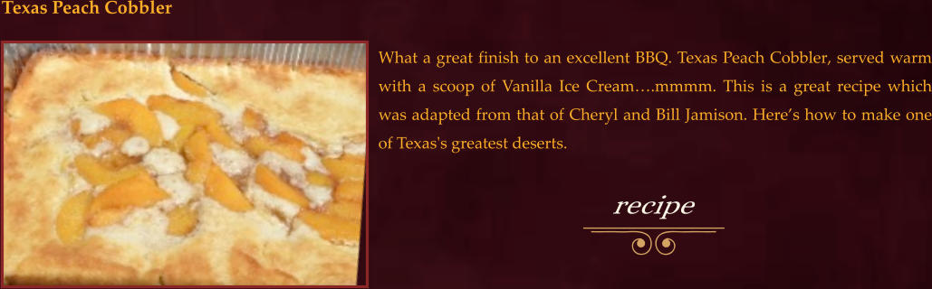 What a great finish to an excellent BBQ. Texas Peach Cobbler, served warm with a scoop of Vanilla Ice Cream….mmmm. This is a great recipe which was adapted from that of Cheryl and Bill Jamison. Here’s how to make one of Texas's greatest deserts.  Texas Peach Cobbler