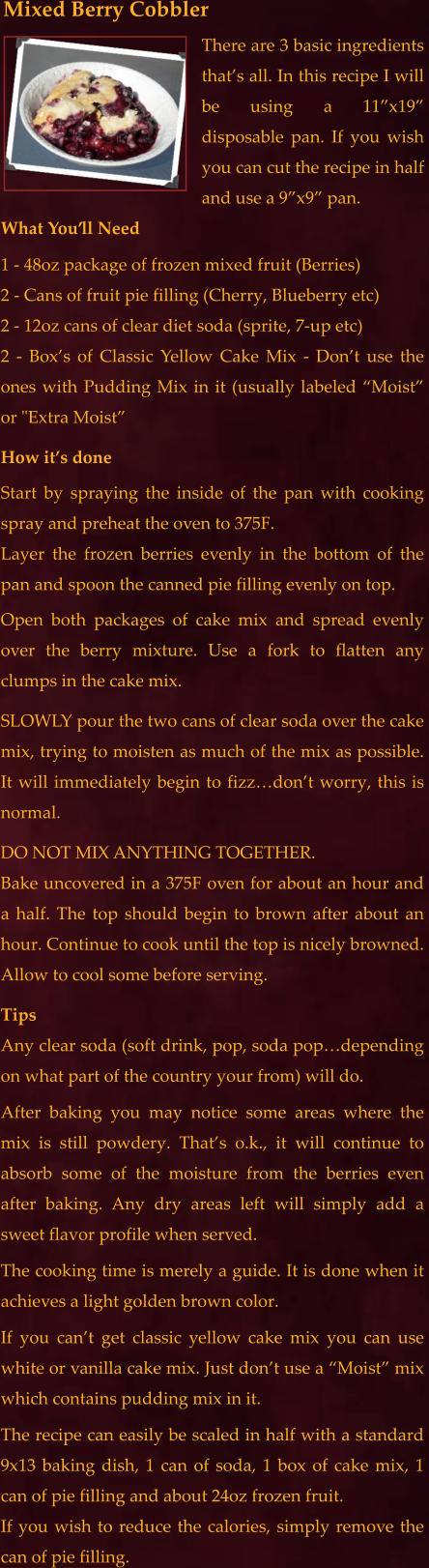 There are 3 basic ingredients that’s all. In this recipe I will be using a 11”x19” disposable pan. If you wish you can cut the recipe in half and use a 9”x9” pan.  What You’ll Need 1 - 48oz package of frozen mixed fruit (Berries) 2 - Cans of fruit pie filling (Cherry, Blueberry etc) 2 - 12oz cans of clear diet soda (sprite, 7-up etc) 2 - Box’s of Classic Yellow Cake Mix - Don’t use the ones with Pudding Mix in it (usually labeled “Moist” or "Extra Moist” How it’s done Start by spraying the inside of the pan with cooking spray and preheat the oven to 375F.  Layer the frozen berries evenly in the bottom of the pan and spoon the canned pie filling evenly on top. Open both packages of cake mix and spread evenly over the berry mixture. Use a fork to flatten any clumps in the cake mix. SLOWLY pour the two cans of clear soda over the cake mix, trying to moisten as much of the mix as possible.  It will immediately begin to fizz…don’t worry, this is normal. DO NOT MIX ANYTHING TOGETHER.  Bake uncovered in a 375F oven for about an hour and a half. The top should begin to brown after about an hour. Continue to cook until the top is nicely browned. Allow to cool some before serving. Tips Any clear soda (soft drink, pop, soda pop…depending on what part of the country your from) will do.  After baking you may notice some areas where the mix is still powdery. That’s o.k., it will continue to absorb some of the moisture from the berries even after baking. Any dry areas left will simply add a sweet flavor profile when served. The cooking time is merely a guide. It is done when it achieves a light golden brown color.   If you can’t get classic yellow cake mix you can use white or vanilla cake mix. Just don’t use a “Moist” mix which contains pudding mix in it.  The recipe can easily be scaled in half with a standard 9x13 baking dish, 1 can of soda, 1 box of cake mix, 1 can of pie filling and about 24oz frozen fruit.  If you wish to reduce the calories, simply remove the can of pie filling. Mixed Berry Cobbler